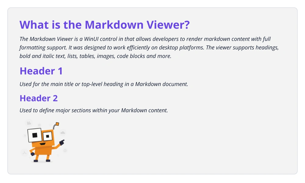 CDATA[
# What is the Markdown Viewer ?
The Markdown Viewer is a UI control in WinUI that allows developers to render Markdown content with full formatting support. It was designed to
work efficiently on both mobile and desktop platforms. The viewer supports headings, bold and italic text, lists, tables, images, code blocks and more.
# Header 1
Used for the Main title or top-level heading in a Markdown document.
## Header 2
Used to define major sections within your Markdown content.
![Syncfusion WinUI Markdown Viewer