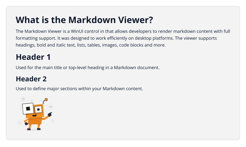 CDATA[
# What is the Markdown Viewer ?
The Markdown Viewer is a UI control in WinUI that allows developers to render Markdown content with full formatting support. It was designed to
work efficiently on both mobile and desktop platforms. The viewer supports headings, bold and italic text, lists, tables, images, code blocks and more.
# Header 1
Used for the Main title or top-level heading in a Markdown document.
## Header 2
Used to define major sections within your Markdown content.
![WinUI Markdown Viewer