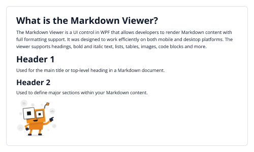 CDATA[
# What is the Markdown Viewer?
The MarkdownViewer control is used to render and preview Markdown files. It converts markdown syntax into a clean, readable format and supports elements such as headings, lists, code blocks, tables, and other common markdown structures.
# Header 1
Used for the main title or top-level heading in a Markdown document.
## Header 2
Used to define major sections within your Markdown content.
![WPF Markdown Viewer